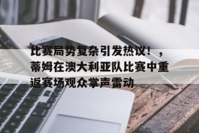 开云平台-比赛局势复杂引发热议！，蒂姆在澳大利亚队比赛中重返赛场观众掌声雷动(加蒂vs沃德二番战)