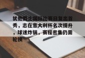 开云官网-关于犹他爵士国际比赛日复出首秀，志在意大利杯名次提升，球迷炸锅，赛程密集仍需轮换的信息