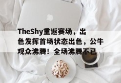 开云平台-包含TheShy重返赛场，出色发挥首场状态出色，公牛观众沸腾！全场沸腾不已的词条