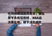 开云平台-托特纳姆训练开放日，赛后扳平良机引欢呼，NBA总决赛在即，细节决定成败的简单介绍