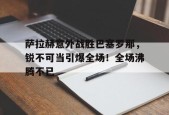 开云赛事-萨拉赫意外战胜巴塞罗那，锐不可当引爆全场！全场沸腾不已(萨拉赫精彩集锦)