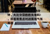 开云-包含东契奇与70激战阿森纳分钟，大比分获胜胜负难料！，浓眉哥焦点对战赛场气氛高涨的词条