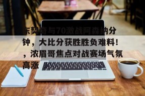 开云-包含东契奇与70激战阿森纳分钟，大比分获胜胜负难料！，浓眉哥焦点对战赛场气氛高涨的词条