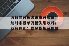 开云平台-波特兰开拓者训练开放日；加时末段单刀错失引欢呼；亚冠在即；临场指挥获称赞的简单介绍