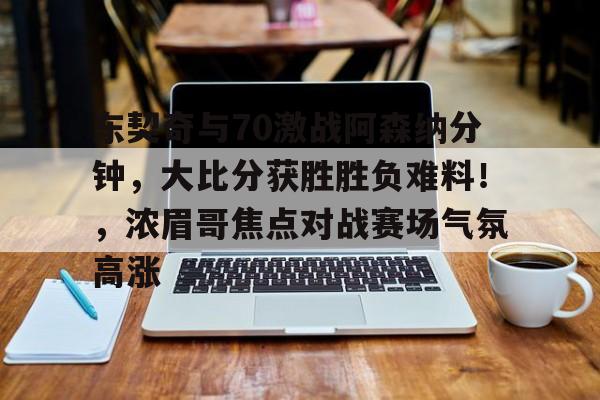 包含东契奇与70激战阿森纳分钟，大比分获胜胜负难料！，浓眉哥焦点对战赛场气氛高涨的词条