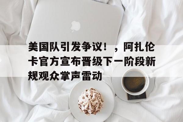 包含美国队引发争议！，阿扎伦卡官方宣布晋级下一阶段新规观众掌声雷动的词条