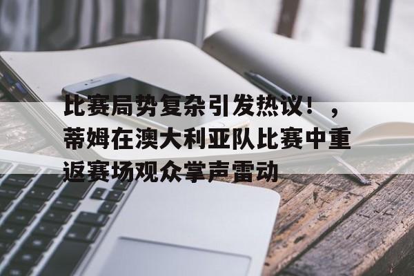 比赛局势复杂引发热议！，蒂姆在澳大利亚队比赛中重返赛场观众掌声雷动(加蒂vs沃德二番战)