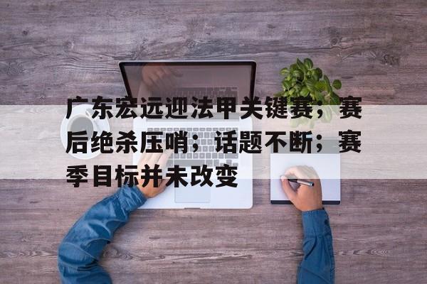 关于广东宏远迎法甲关键赛；赛后绝杀压哨；话题不断；赛季目标并未改变的信息